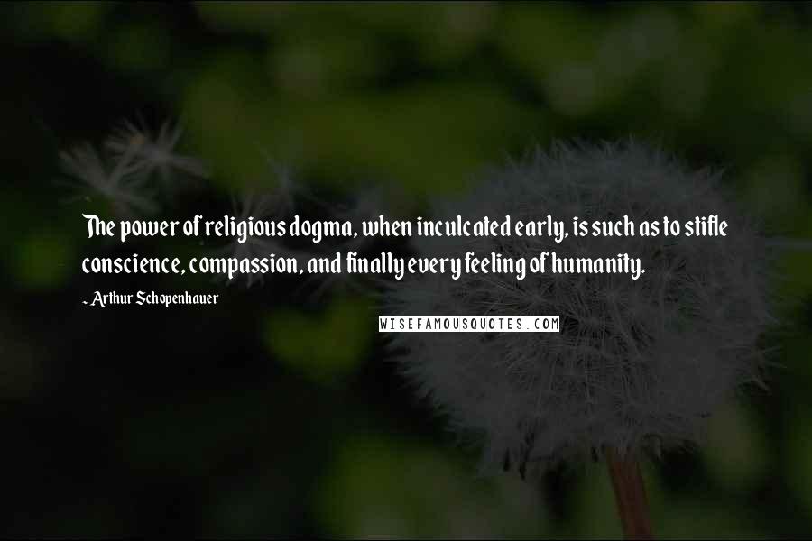 Arthur Schopenhauer Quotes: The power of religious dogma, when inculcated early, is such as to stifle conscience, compassion, and finally every feeling of humanity.