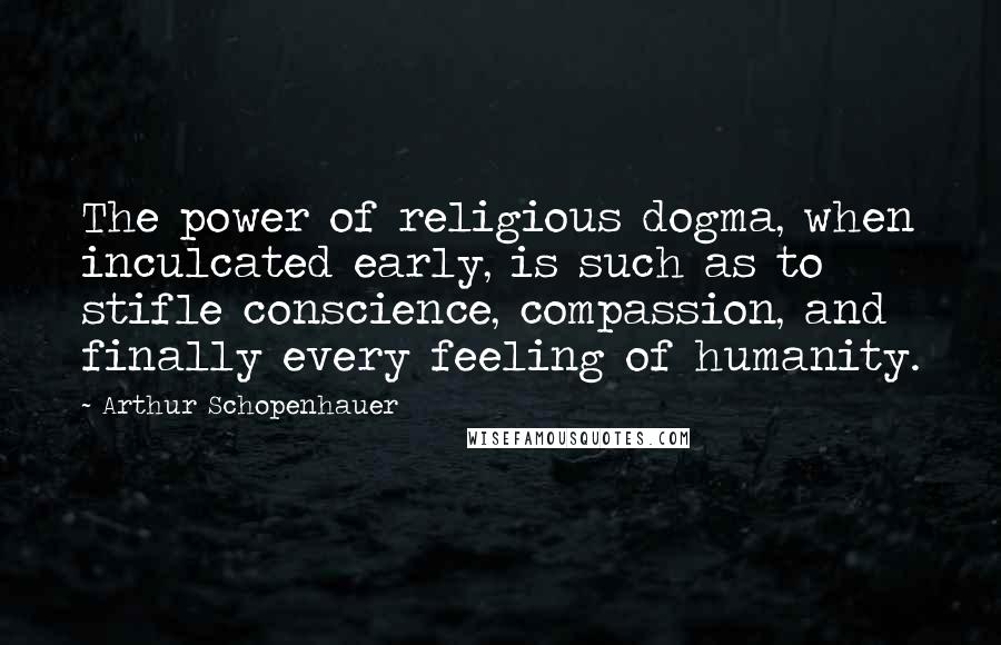 Arthur Schopenhauer Quotes: The power of religious dogma, when inculcated early, is such as to stifle conscience, compassion, and finally every feeling of humanity.