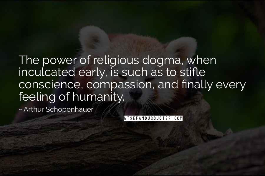 Arthur Schopenhauer Quotes: The power of religious dogma, when inculcated early, is such as to stifle conscience, compassion, and finally every feeling of humanity.