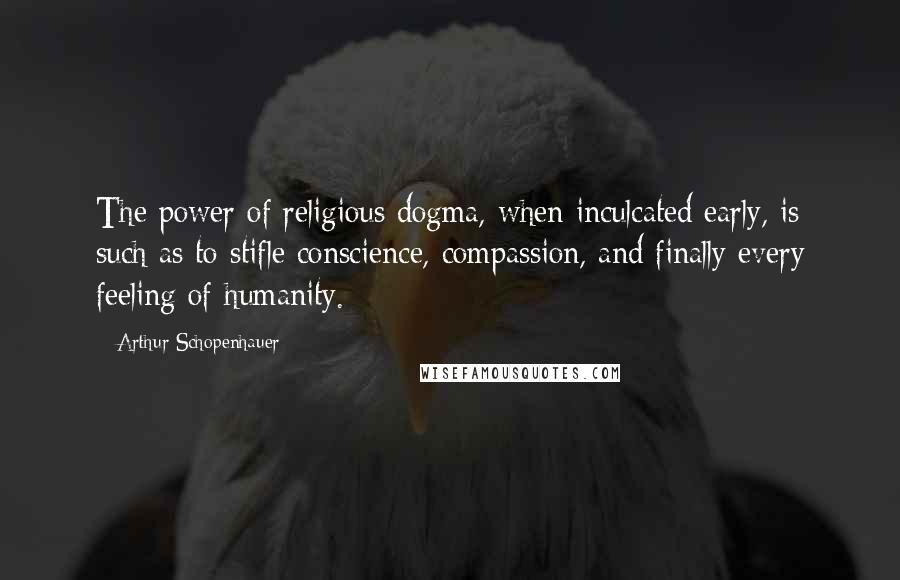 Arthur Schopenhauer Quotes: The power of religious dogma, when inculcated early, is such as to stifle conscience, compassion, and finally every feeling of humanity.