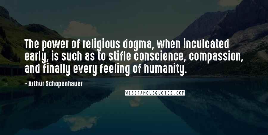 Arthur Schopenhauer Quotes: The power of religious dogma, when inculcated early, is such as to stifle conscience, compassion, and finally every feeling of humanity.