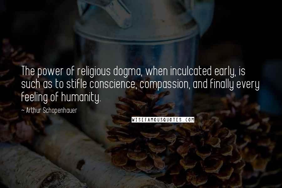 Arthur Schopenhauer Quotes: The power of religious dogma, when inculcated early, is such as to stifle conscience, compassion, and finally every feeling of humanity.