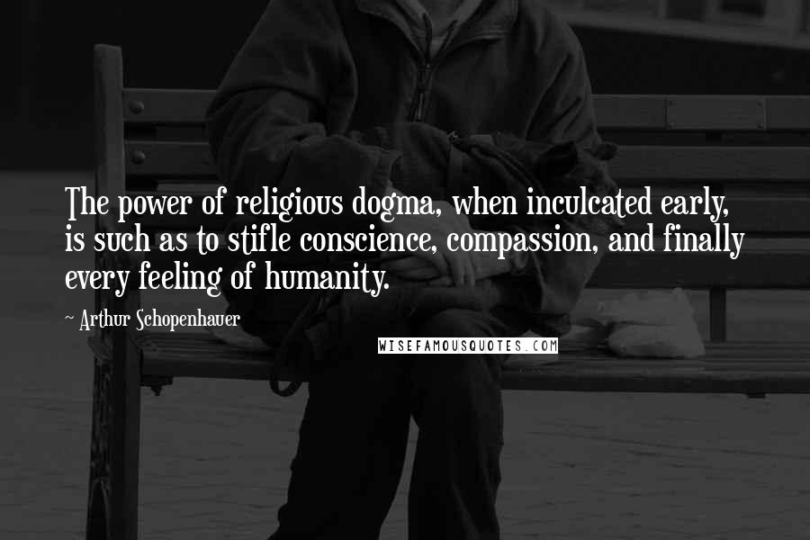 Arthur Schopenhauer Quotes: The power of religious dogma, when inculcated early, is such as to stifle conscience, compassion, and finally every feeling of humanity.