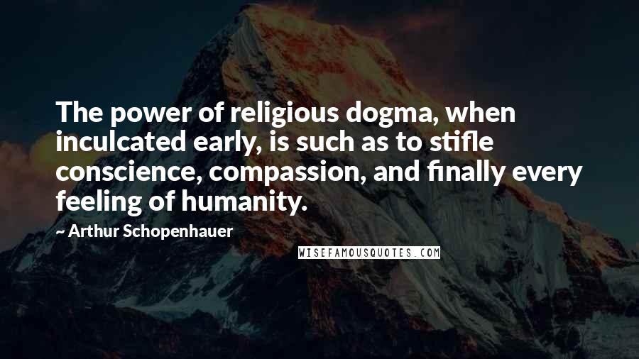 Arthur Schopenhauer Quotes: The power of religious dogma, when inculcated early, is such as to stifle conscience, compassion, and finally every feeling of humanity.