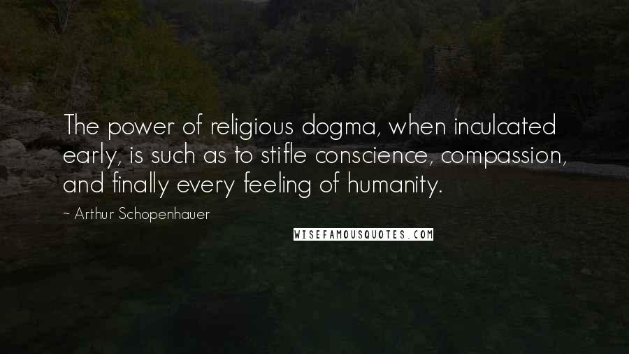 Arthur Schopenhauer Quotes: The power of religious dogma, when inculcated early, is such as to stifle conscience, compassion, and finally every feeling of humanity.