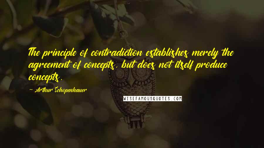 Arthur Schopenhauer Quotes: The principle of contradiction establishes merely the agreement of concepts, but does not itself produce concepts.