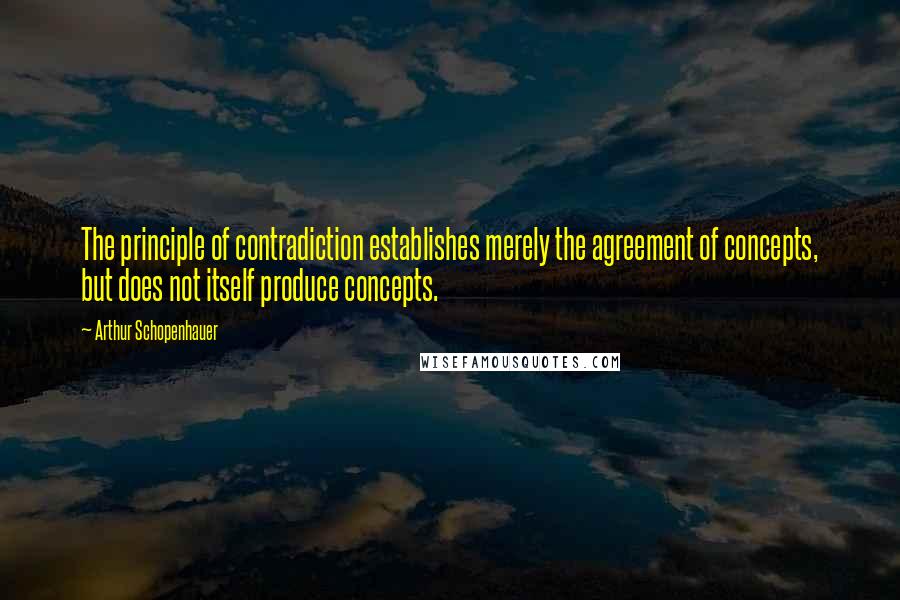 Arthur Schopenhauer Quotes: The principle of contradiction establishes merely the agreement of concepts, but does not itself produce concepts.