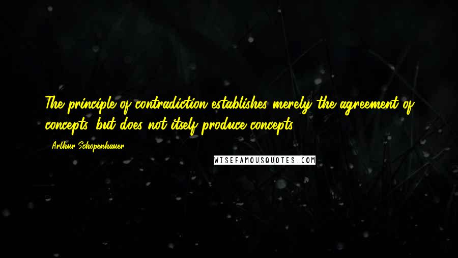 Arthur Schopenhauer Quotes: The principle of contradiction establishes merely the agreement of concepts, but does not itself produce concepts.