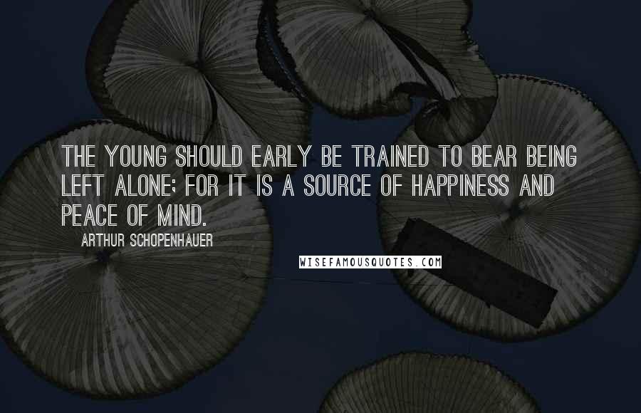 Arthur Schopenhauer Quotes: The young should early be trained to bear being left alone; for it is a source of happiness and peace of mind.