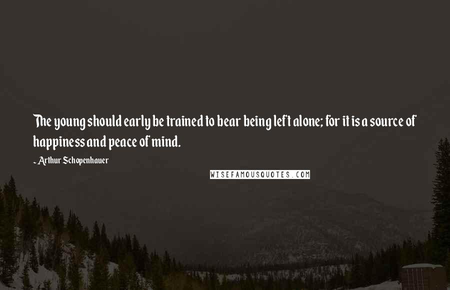 Arthur Schopenhauer Quotes: The young should early be trained to bear being left alone; for it is a source of happiness and peace of mind.