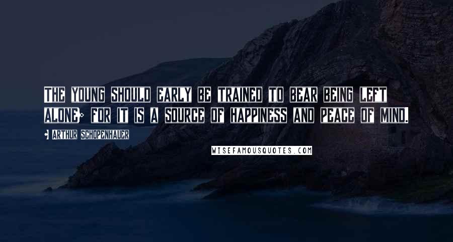 Arthur Schopenhauer Quotes: The young should early be trained to bear being left alone; for it is a source of happiness and peace of mind.