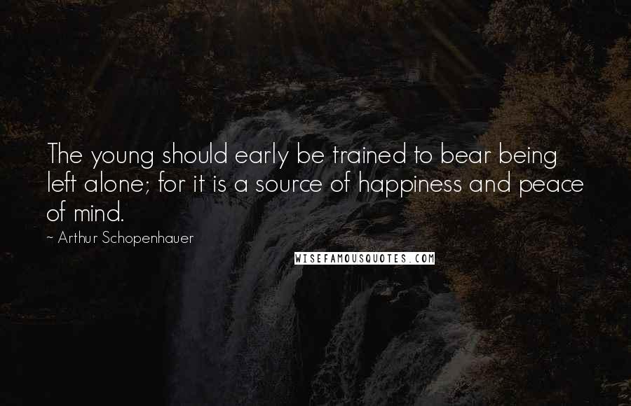 Arthur Schopenhauer Quotes: The young should early be trained to bear being left alone; for it is a source of happiness and peace of mind.