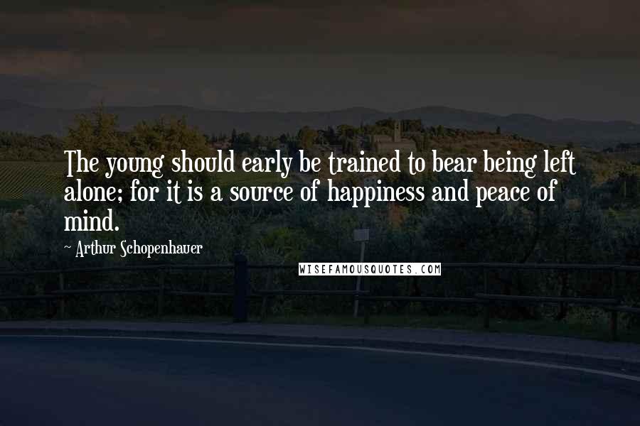 Arthur Schopenhauer Quotes: The young should early be trained to bear being left alone; for it is a source of happiness and peace of mind.