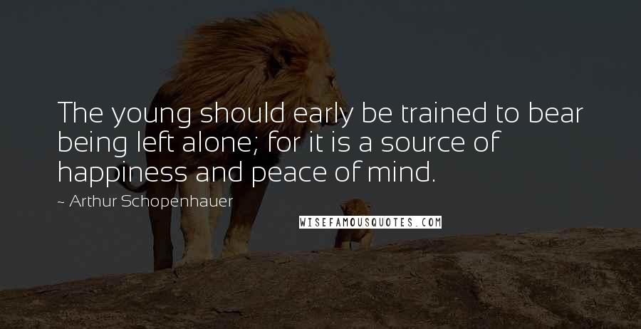 Arthur Schopenhauer Quotes: The young should early be trained to bear being left alone; for it is a source of happiness and peace of mind.