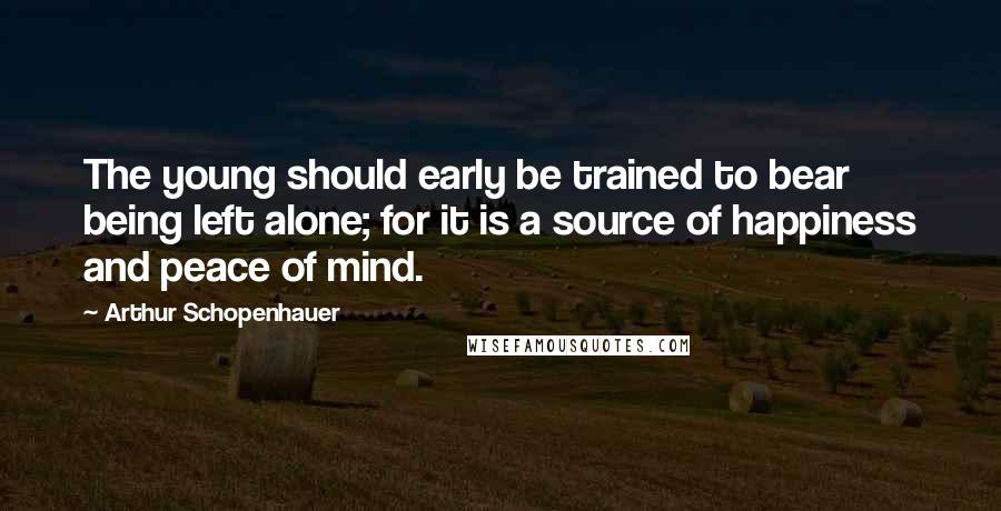 Arthur Schopenhauer Quotes: The young should early be trained to bear being left alone; for it is a source of happiness and peace of mind.