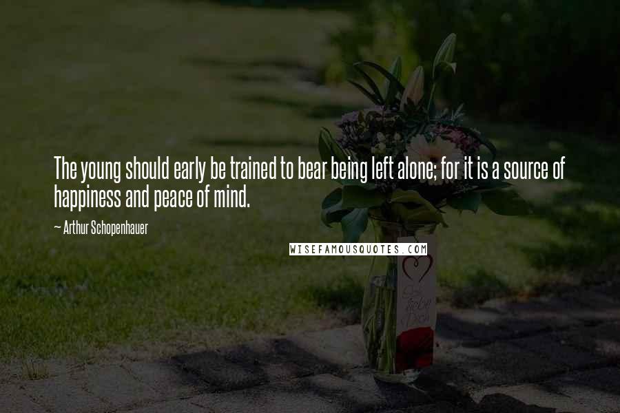 Arthur Schopenhauer Quotes: The young should early be trained to bear being left alone; for it is a source of happiness and peace of mind.