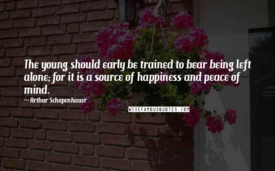 Arthur Schopenhauer Quotes: The young should early be trained to bear being left alone; for it is a source of happiness and peace of mind.