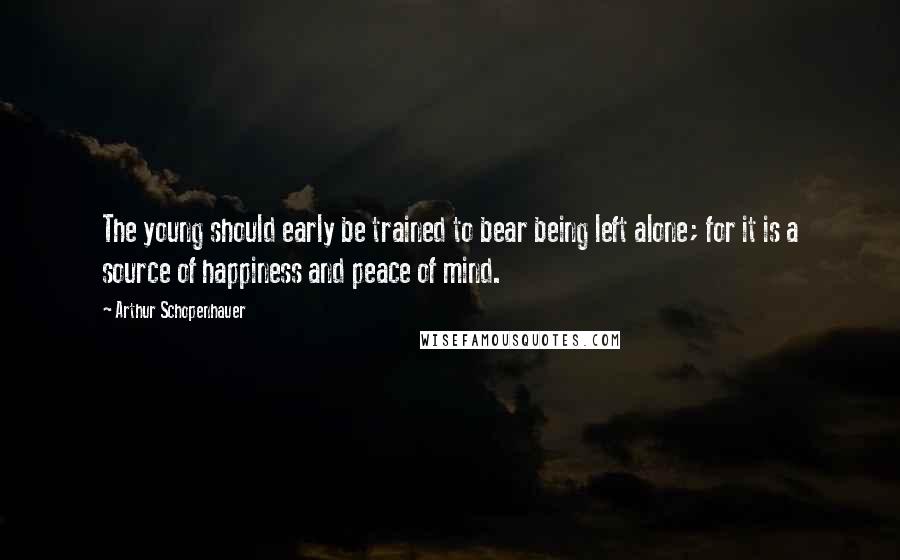 Arthur Schopenhauer Quotes: The young should early be trained to bear being left alone; for it is a source of happiness and peace of mind.