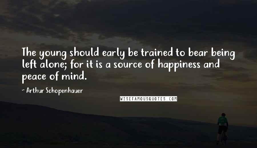 Arthur Schopenhauer Quotes: The young should early be trained to bear being left alone; for it is a source of happiness and peace of mind.