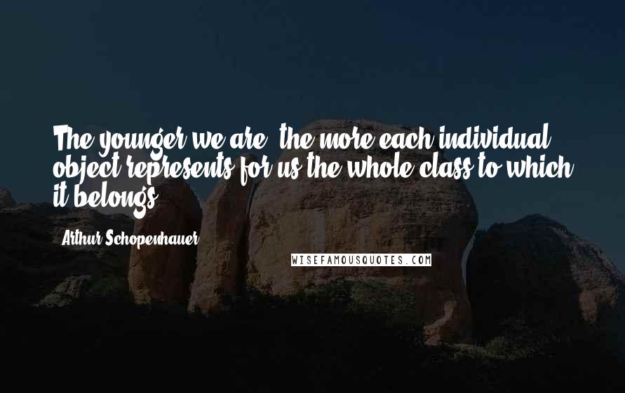 Arthur Schopenhauer Quotes: The younger we are, the more each individual object represents for us the whole class to which it belongs.