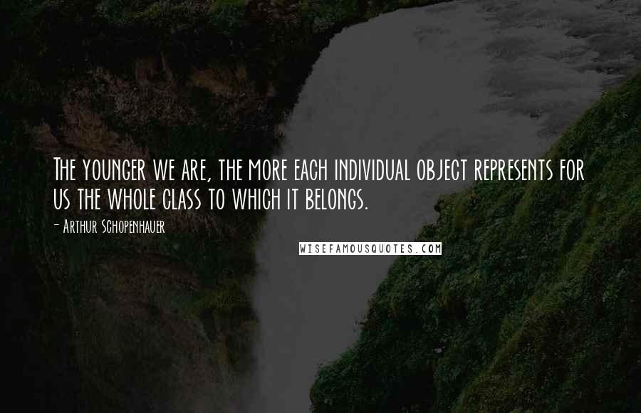 Arthur Schopenhauer Quotes: The younger we are, the more each individual object represents for us the whole class to which it belongs.