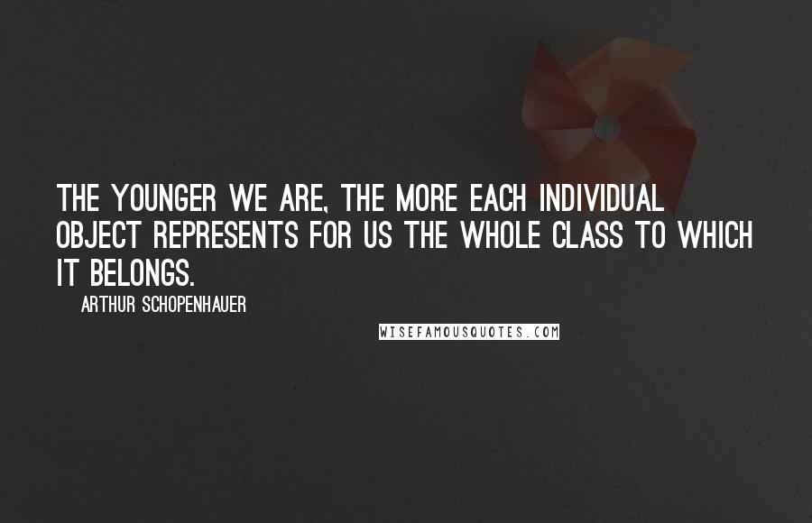Arthur Schopenhauer Quotes: The younger we are, the more each individual object represents for us the whole class to which it belongs.