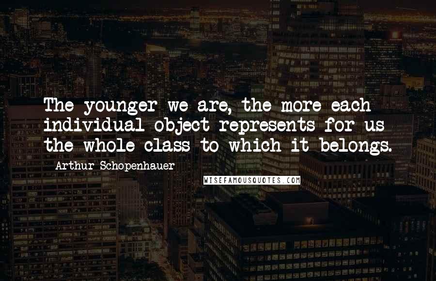 Arthur Schopenhauer Quotes: The younger we are, the more each individual object represents for us the whole class to which it belongs.