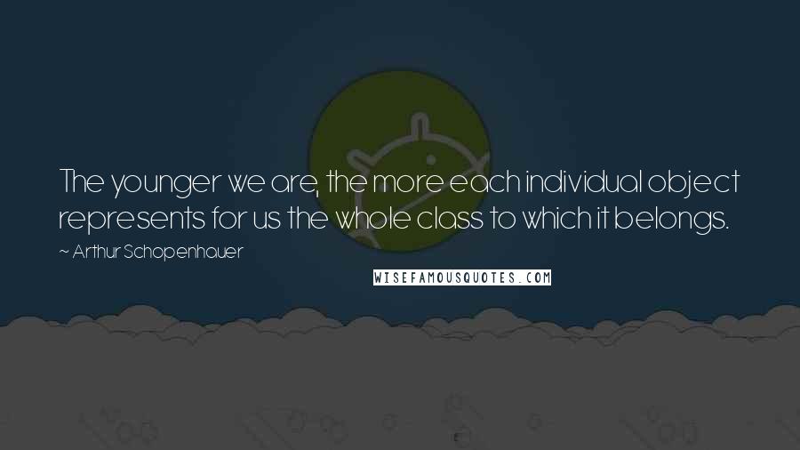 Arthur Schopenhauer Quotes: The younger we are, the more each individual object represents for us the whole class to which it belongs.