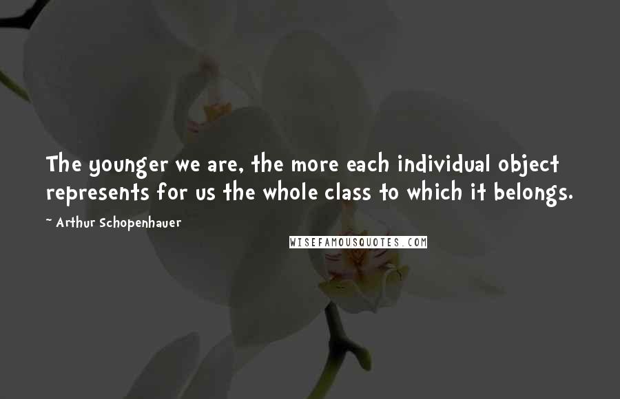Arthur Schopenhauer Quotes: The younger we are, the more each individual object represents for us the whole class to which it belongs.