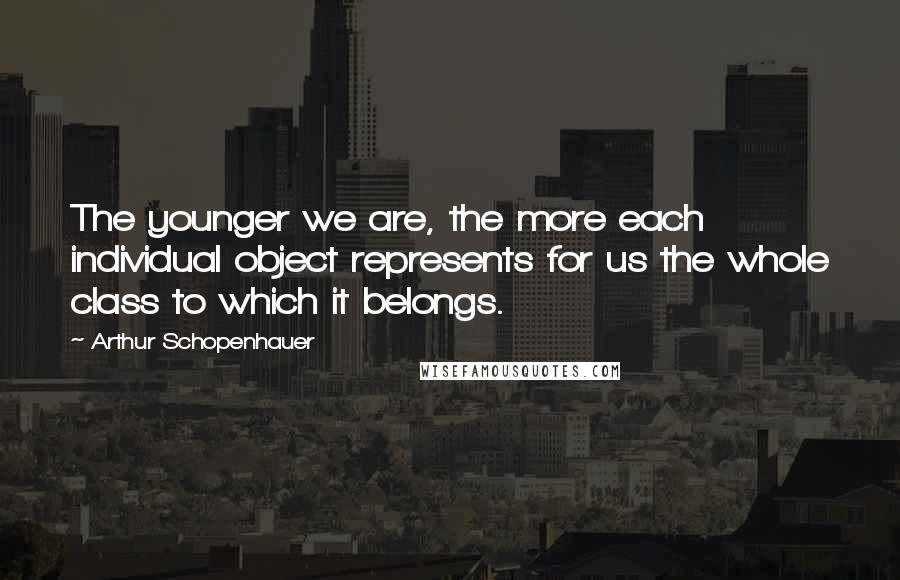 Arthur Schopenhauer Quotes: The younger we are, the more each individual object represents for us the whole class to which it belongs.