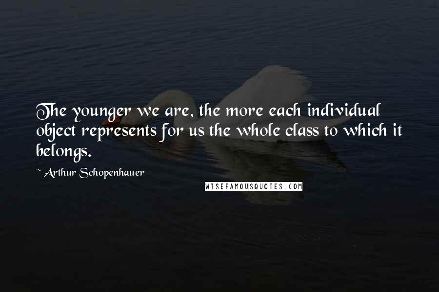 Arthur Schopenhauer Quotes: The younger we are, the more each individual object represents for us the whole class to which it belongs.