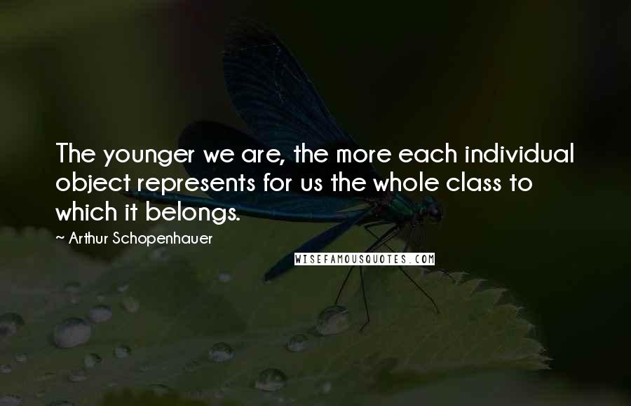 Arthur Schopenhauer Quotes: The younger we are, the more each individual object represents for us the whole class to which it belongs.