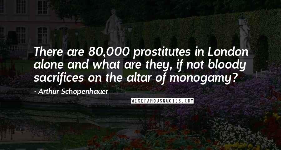 Arthur Schopenhauer Quotes: There are 80,000 prostitutes in London alone and what are they, if not bloody sacrifices on the altar of monogamy?
