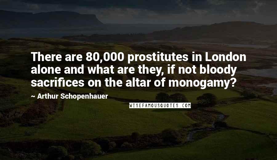 Arthur Schopenhauer Quotes: There are 80,000 prostitutes in London alone and what are they, if not bloody sacrifices on the altar of monogamy?