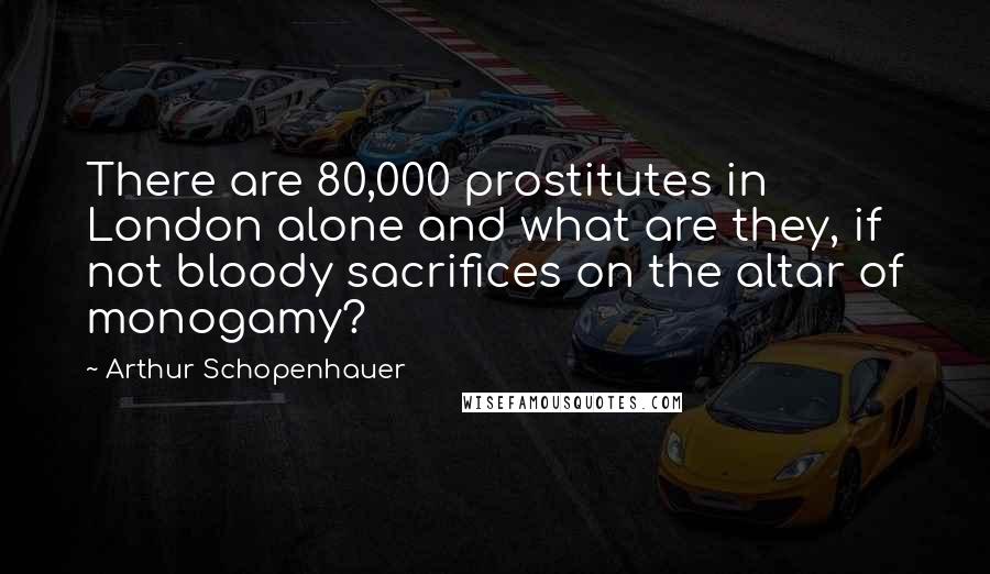 Arthur Schopenhauer Quotes: There are 80,000 prostitutes in London alone and what are they, if not bloody sacrifices on the altar of monogamy?