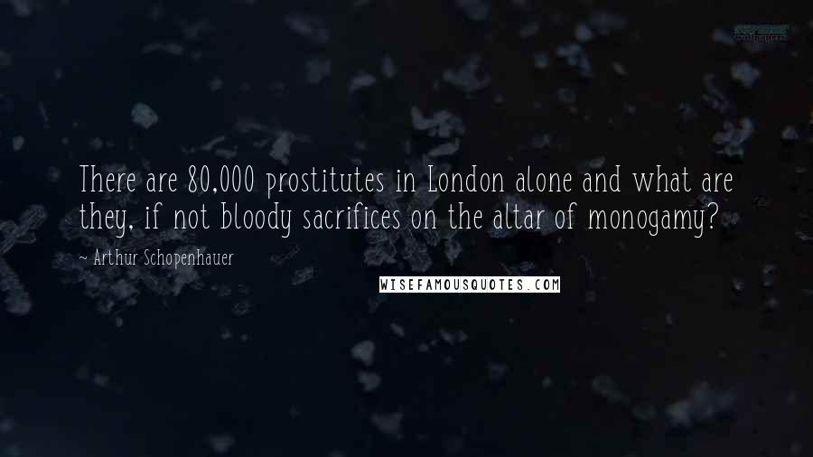 Arthur Schopenhauer Quotes: There are 80,000 prostitutes in London alone and what are they, if not bloody sacrifices on the altar of monogamy?