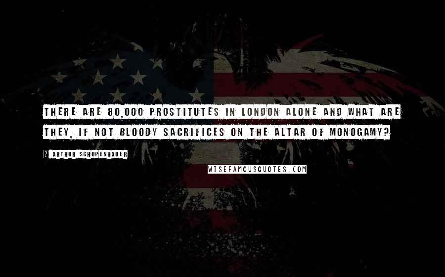 Arthur Schopenhauer Quotes: There are 80,000 prostitutes in London alone and what are they, if not bloody sacrifices on the altar of monogamy?