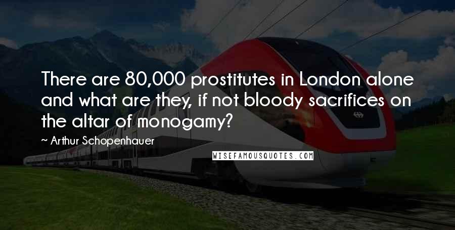 Arthur Schopenhauer Quotes: There are 80,000 prostitutes in London alone and what are they, if not bloody sacrifices on the altar of monogamy?