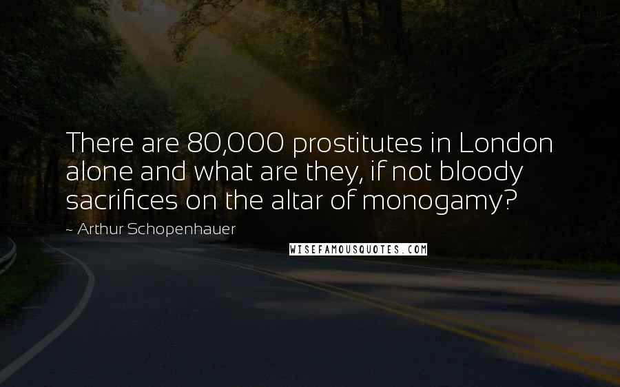 Arthur Schopenhauer Quotes: There are 80,000 prostitutes in London alone and what are they, if not bloody sacrifices on the altar of monogamy?