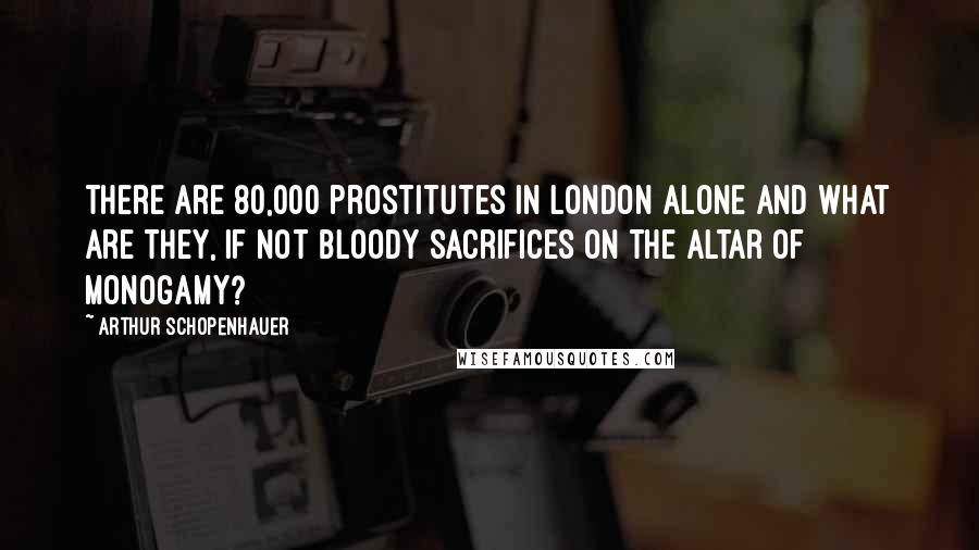 Arthur Schopenhauer Quotes: There are 80,000 prostitutes in London alone and what are they, if not bloody sacrifices on the altar of monogamy?