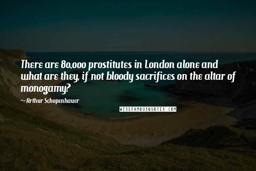 Arthur Schopenhauer Quotes: There are 80,000 prostitutes in London alone and what are they, if not bloody sacrifices on the altar of monogamy?
