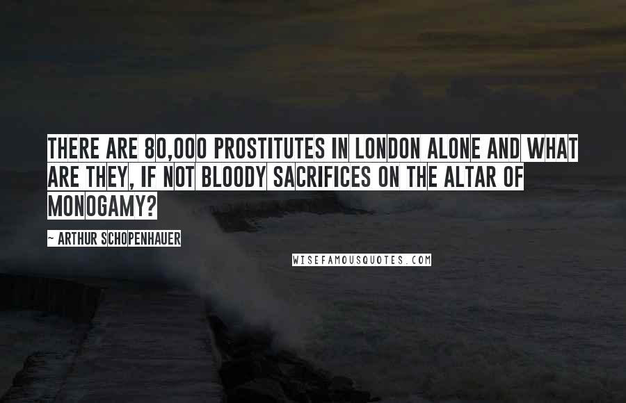 Arthur Schopenhauer Quotes: There are 80,000 prostitutes in London alone and what are they, if not bloody sacrifices on the altar of monogamy?