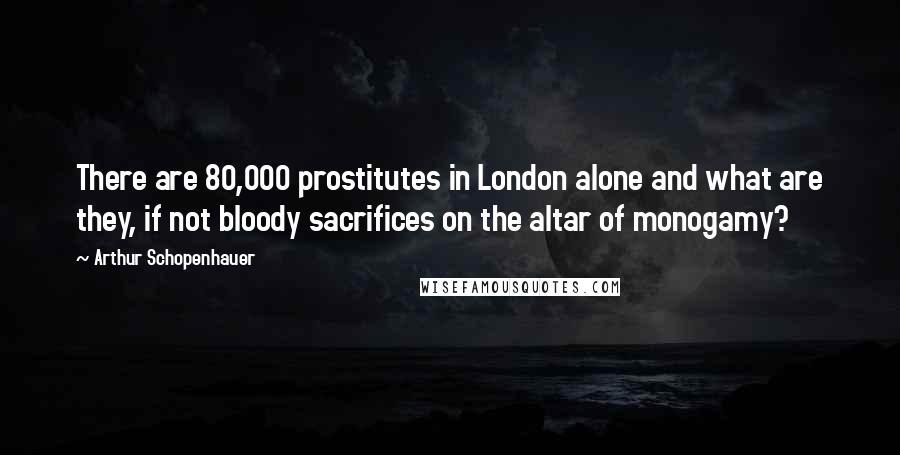 Arthur Schopenhauer Quotes: There are 80,000 prostitutes in London alone and what are they, if not bloody sacrifices on the altar of monogamy?