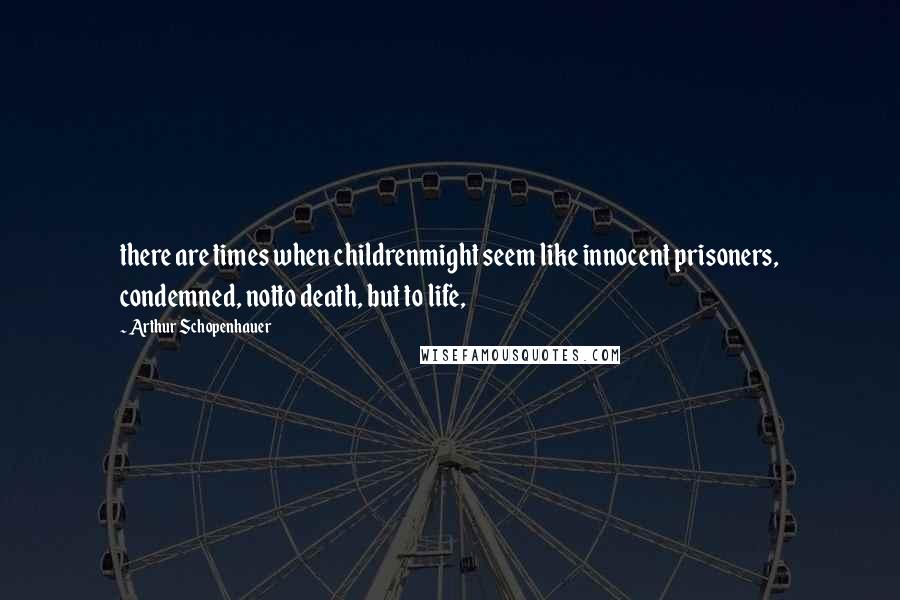 Arthur Schopenhauer Quotes: there are times when childrenmight seem like innocent prisoners, condemned, notto death, but to life,