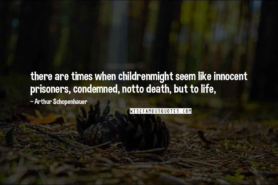 Arthur Schopenhauer Quotes: there are times when childrenmight seem like innocent prisoners, condemned, notto death, but to life,