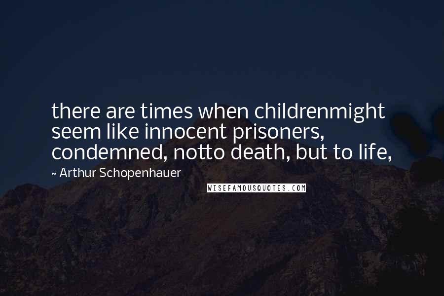 Arthur Schopenhauer Quotes: there are times when childrenmight seem like innocent prisoners, condemned, notto death, but to life,