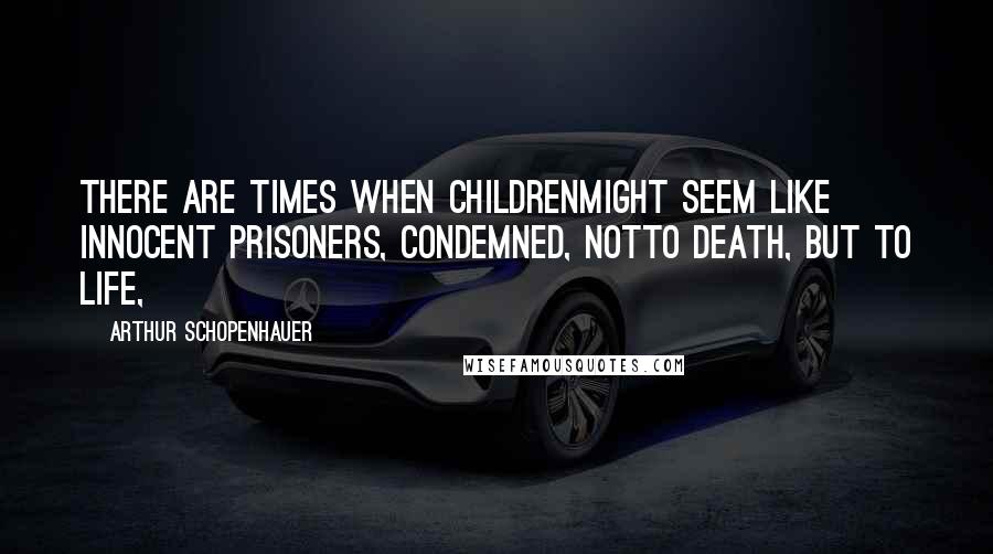 Arthur Schopenhauer Quotes: there are times when childrenmight seem like innocent prisoners, condemned, notto death, but to life,