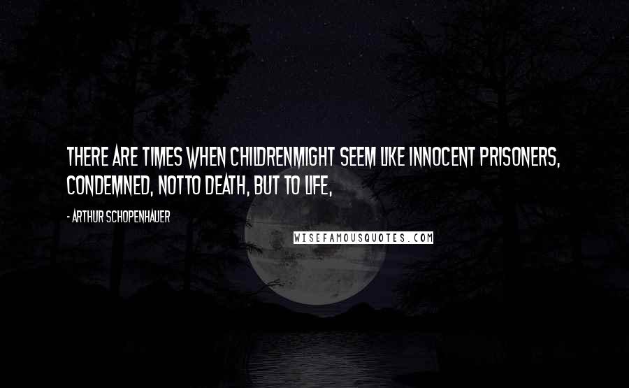 Arthur Schopenhauer Quotes: there are times when childrenmight seem like innocent prisoners, condemned, notto death, but to life,