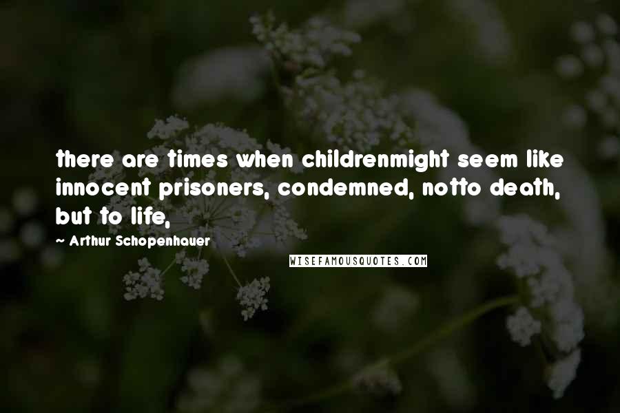Arthur Schopenhauer Quotes: there are times when childrenmight seem like innocent prisoners, condemned, notto death, but to life,