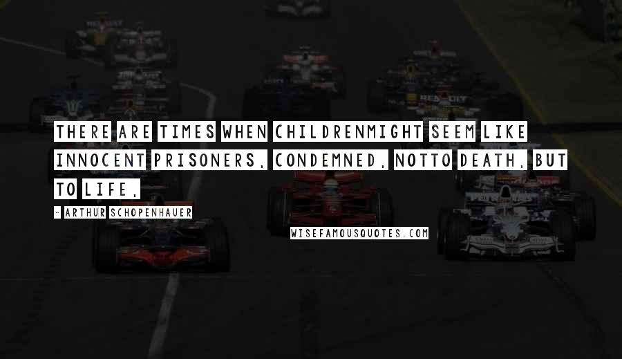 Arthur Schopenhauer Quotes: there are times when childrenmight seem like innocent prisoners, condemned, notto death, but to life,